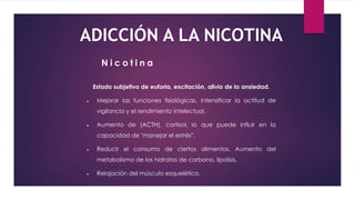 ADICCIÓN A LA NICOTINA
Estado subjetivo de euforia, excitación, alivio de la ansiedad.
 Mejorar las funciones fisiológicas, intensificar la actitud de
vigilancia y el rendimiento intelectual.
 Aumento de (ACTH), cortisol, lo que puede influir en la
capacidad de "manejar el estrés".
 Reducir el consumo de ciertos alimentos. Aumento del
metabolismo de los hidratos de carbono, lipolisis.
 Relajación del músculo esquelético.
N i c o t i n a
 