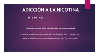 ADICCIÓN A LA NICOTINA
Efecto pronunciado sobre las principales hormonas del estrés.
 Estimula factor liberador de corticotropina en hipotálamo (CRF) y aumenta los
niveles de endorfinas, hormona adrenocorticotrópica (ACTH), y vasopresina.
N i c o t i n a
 