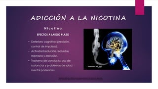 EFECTOS A LARGO PLAZO
• Deterioro cognitivo (precisión,
control de impulsos).
• Actividad reducida, incluidas
memoria y atención.
• Trastorno de conducta, uso de
sustancias y problemas de salud
mental posteriores.
N i c o t i n a
Nicotine: Addiction, Effects on the Adolescent Brain and Electronic Cigarettes
Neal L Benowitz MD Professor of Medicine University of California San Francisco
ADICCIÓN A LA NICOTINA
 