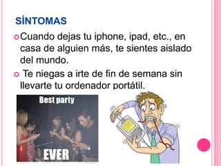 SÍNTOMAS
Cuando dejas tu iphone, ipad, etc., en
casa de alguien más, te sientes aislado
del mundo.
Te niegas a irte de fin de semana sin
llevarte tu ordenador portátil.