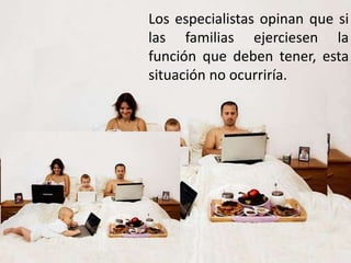 Los especialistas opinan que si
las familias ejerciesen la
función que deben tener, esta
situación no ocurriría.
 