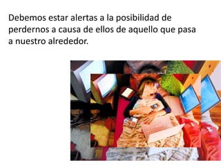 Debemos estar alertas a la posibilidad de
perdernos a causa de ellos de aquello que pasa
a nuestro alrededor.
 