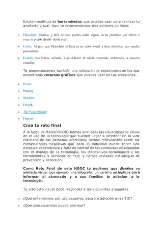 Existen multitud de herramientas que puedes usar para realizar tu
artefacto visual. Aquí te recomendamos tres editores en línea:
 Piktochart. Intuitiva y fácil de usar, puedes editar alguna de las plantillas que ofrece o
crear tu propio diseño desde cero.
 Canva. Al igual que Piktochart se basa en un editor visual y tiene plantillas que puedes
personalizar.
 Genially nos brinda, además, la posibilidad de añadir contenido multimedia a nuestra
creación.
Te proporcionamos también una selección de repositorios en los que
encontrarás recursos gráficos que puedes usar en tus creaciones.
 Pexels
 Pixabay
 Stockpic
 Freepik
 The Noun Project
 Flaticon
Crea tu reto final
A lo largo de #AdicciónDIG hemos analizado las situaciones de abuso
en el uso de la tecnología que pueden llegar a interferir en la vida
cotidiana de las personas afectadas; hemos reflexionado sobre las
consecuencias negativas que para el individuo puede tener una
excesiva dependencia y falta de control de las conductas relacionadas
con el manejo de la tecnología, los dispositivos tecnológicos y las
herramientas y servicios en red; y hemos revisado estrategias de
prevención y detección.
Como Reto Final de este NOOC te pedimos que diseñes un
artefacto visual (por ejemplo, una infografía, un cartel o un tríptico) para
informar al alumnado y a sus familias la adicción a la
tecnología.
Tu artefacto visual debe responder a las siguientes preguntas
 ¿Qué entendemos por uso excesivo, abuso o adicción a las TIC?
 ¿Qué consecuencias puede acarrear?
 