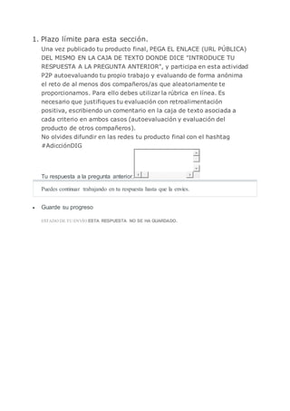 1. Plazo límite para esta sección.
Una vez publicado tu producto final, PEGA EL ENLACE (URL PÚBLICA)
DEL MISMO EN LA CAJA DE TEXTO DONDE DICE "INTRODUCE TU
RESPUESTA A LA PREGUNTA ANTERIOR", y participa en esta actividad
P2P autoevaluando tu propio trabajo y evaluando de forma anónima
el reto de al menos dos compañeros/as que aleatoriamente te
proporcionamos. Para ello debes utilizar la rúbrica en línea. Es
necesario que justifiques tu evaluación con retroalimentación
positiva, escribiendo un comentario en la caja de texto asociada a
cada criterio en ambos casos (autoevaluación y evaluación del
producto de otros compañeros).
No olvides difundir en las redes tu producto final con el hashtag
#AdicciónDIG
Tu respuesta a la pregunta anterior.
Puedes continuar trabajando en tu respuesta hasta que la envíes.
 Guarde su progreso
ESTADO DE TU ENVÍO:ESTA RESPUESTA NO SE HA GUARDADO.
 