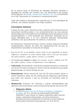 En la misma línea, el Ministerio de Sanidad, Servicios Sociales e
Igualdad ha incluido, por primera vez, las adicciones a las nuevas
tecnologías en la Estrategia Nacional sobre Adicciones 2017-2024 incluyéndola
en el eje “Adicciones sin sustancia o comportamentales”.
Todo ello señala la preocupación creciente por el uso patológico de
internet, los medios sociales y las redes sociales.
Conceptos básicos
A pesar de que, como decíamos antes, todavía existen disensos en la
comunidad científica sobre si los comportamientos de tipo adictivo
relacionados con la TIC deben ser considerados como adicciones a nivel
psicoterapéutico, sí está aceptado que presentan analogías con el
juego patológico que, a su vez, presenta patrones conductuales
similares a los que presentan los adictos a sustancias.
En este punto y antes de continuar, vamos a aclarar algunos conceptos
fundamentales. Muchos de ellos son adaptaciones de los que se
desarrollaron asociados al consumo de drogas:
 Uso. Usar las TIC con una finalidad concreta. Puede ser que, dependiendo de nuestras
obligaciones o propósitos, las usemos bastante tiempo todos los días pero esta práctica
solo supone beneficios, cumple objetivos concretos y es controlable.
 Uso excesivo, uso compulsivo o abuso. Uso recurrente, excesivo o indebido de las TIC
que conlleva perjuicios sociales o incumplimientos de las obligaciones.
 Tolerancia: Necesidad de incrementar progresivamente el tiempo de
uso de las TIC para conseguir el mismo nivel de satisfacción que antes
proporcionaba un menor tiempo de uso.
 Dependencia: Deseo intenso de usar las TIC para producir placer o
evitar malestar a pesar de las consecuencias negativas significativas
que dicho uso acarrea y que se convierte en prioritario para el
individuo.
 Abstinencia: Conjunto de síntomas y signos desagradables que
aparecen ante la privación o disminución del tiempo de uso de las TIC.
 Algunos datos
 La última Encuesta sobre Uso de Drogas en Estudiantes de Enseñanzas
Secundarias de 14 a 18 años de toda España (ESTUDES
2016/2017) que incluye un módulo específico sobre internet,
juego y conductas relacionados, así como opiniones y
percepciones de los profesores en relación a estos aspectos
arroja datos realmente preocupantes: un 21% de los
 