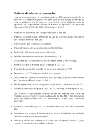 Señales de alarma y prevención
Una persona que hace un uso abusivo de las TIC necesita ayuda de su
entorno. La detección precoz de este tipo de conductas adictivas es
muy importante por lo que se recomienda estar vigilante ante la
aparición de las primeras señales de alarma. La aparición de varios de
los siguientes síntomas debe ponernos en alerta.
 Ampliación paulatina del tiempo dedicado a las TIC.
 Intentarsin éxito reducir el tiempo de uso de las TIC o perder la noción
del tiempo mientras las usa.
 Disminución del rendimiento escolar.
 Incumplimiento de las obligaciones domésticas.
 Reducción del interés por otras aficiones.
 Euforia desmedida cuando está usando las TIC.
 Descuidar de las relaciones sociales (familiares y amistosas).
 Mentiras sobre el tiempo que se dedica a las TIC.
 Inquietud o angustia cuando no se están usando las TIC.
 Pensar en las TIC mientras se hace otra cosa.
 Descuidar de la propia salud (se salta comidas, duerme menos horas
y/o duerme mal) o el aspecto físico.
 Recibir reproches de sus allegados sobre el uso que hace de las TIC.
 Irritabilidad cuando no puede usar las TIC o se les interrumpe su uso.
Las familias y educadores pueden poner en marcha una serie de
medidas para prevenir el uso inadecuado de las TIC y las conductas
adictivas relacionadas con las tecnologías. Entre ellas podemos
destacar:
 Fomentar, enseñar y pactar con los menores un uso responsable de las
TIC.
 Establecer un horario limitado para su uso y establecer las medidas
necesarias para que sea cumplido.
 Promover y reforzar otras conductas de ocio tales como los deportes, la lectura, el juego
con pares o la realización de actividades artísticas.
 