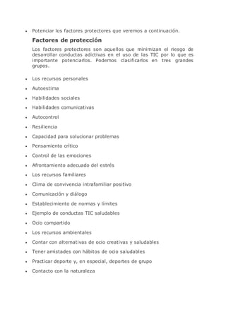  Potenciar los factores protectores que veremos a continuación.
Factores de protección
Los factores protectores son aquellos que minimizan el riesgo de
desarrollar conductas adictivas en el uso de las TIC por lo que es
importante potenciarlos. Podemos clasificarlos en tres grandes
grupos.
 Los recursos personales
 Autoestima
 Habilidades sociales
 Habilidades comunicativas
 Autocontrol
 Resiliencia
 Capacidad para solucionar problemas
 Pensamiento crítico
 Control de las emociones
 Afrontamiento adecuado del estrés
 Los recursos familiares
 Clima de convivencia intrafamiliar positivo
 Comunicación y diálogo
 Establecimiento de normas y límites
 Ejemplo de conductas TIC saludables
 Ocio compartido
 Los recursos ambientales
 Contar con alternativas de ocio creativas y saludables
 Tener amistades con hábitos de ocio saludables
 Practicar deporte y, en especial, deportes de grupo
 Contacto con la naturaleza
 