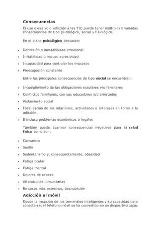 Consecuencias
El uso excesivo o adicción a las TIC puede tener múltiples y variadas
consecuencias de tipo psicológico, social y fisiológico.
En el plano psicológico destacan:
 Depresión o inestabilidad emocional
 Irritabilidad o incluso agresividad
 Incapacidad para controlar los impulsos
 Preocupación constante
Entre las principales consecuencias de tipo social se encuentran:
 Incumplimiento de las obligaciones escolares y/o familiares
 Conflictos familiares, con sus educadores y/o amistades
 Aislamiento social
 Focalización de las relaciones, actividades e intereses en torno a la
adicción.
 E incluso problemas económicos o legales
También puede acarrear consecuencias negativas para la salud
física como son:
 Cansancio
 Sueño
 Sedentarismo y, consecuentemente, obesidad
 Fatiga ocular
 Fatiga mental
 Dolores de cabeza
 Alteraciones inmunitarias
 En casos más extremos, desnutrición
Adicción al móvil
Desde la irrupción de los terminales inteligentes y su capacidad para
conectarse, el teléfono móvil se ha convertido en un dispositivo capaz
 