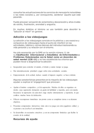 consultarlas actualizaciones de los servicios de mensajería instantánea
o las redes sociales y, por consiguiente, 'perderse' aquello qué está
pasando.
Puede provocar sensación de aislamiento y desconexión y altos niveles
de estrés, frustración, ansiedad y angustia.
En muchos ámbitos el término se usa también para describir la
"adicción al móvil" en general.
Adicción a los videojuegos
La adicción a los videojuegos consiste en la práctica y uso excesivo y
compulsivo de videojuegos hasta el punto de interferir en las
actividades, hábitos y rutinas básicas del individuo trastocando su
vida personal y su relación con el entorno.
Ha sido reconocida por la OMS en la versión número 11 de
su Clasificación Internacional y Estadística de Enfermedades y
Problemas Relacionados con la Salud como un desorden de
salud mental (CIE-11) y se han establecido los criterios que
pueden llevar a diagnosticar la adicción:
 Incapacidad para controlar el cuándo, el dónde y cuánto tiempo se juega.
 Dar sistemáticamente prioridad a jugar sobre otras actividades sociales.
 Empeoramiento de la actitud, incluso cuando el impacto negativo se hace evidente.
Algunas características presentes en la mayoría de los videojuegos
ayudan a explicar el 'engagement' que provocan:
 Apelan al instinto competitivo y al de superación. Muchos de ellos se organizan en
niveles cuya superación demuestra un grado de habilidad y maestría, pero con mucha
frecuencia la superación de cada nivel exige mucho entrenamiento y repetición, lo que
conlleva muchas horas de dedicación.
 Ofrecen recompensas inmediatas tan pronto como se completan tareas o se alcanzan
objetivos.
 Presentan componentes interactivas (más aún si se juega con otros jugadores online) y
se prestan a un feedback casi inmediato.
 Se desarrollan en escenarios atractivos y con un componente fantástica que facilita la
evasión de la realidad.
Recursos de ayuda
 