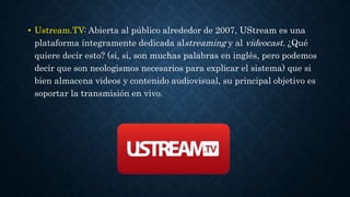 • Ustream.TV: Abierta al público alrededor de 2007, UStream es una 
plataforma íntegramente dedicada alstreaming y al videocast. ¿Qué 
quiere decir esto? (si, si, son muchas palabras en inglés, pero podemos 
decir que son neologismos necesarios para explicar el sistema) que si 
bien almacena videos y contenido audiovisual, su principal objetivo es 
soportar la transmisión en vivo. 
 
