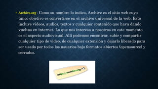• Archive.org : Como su nombre lo indica, Archive es el sitio web cuyo 
único objetivo es convertirse en el archivo universal de la web. Esto 
incluye videos, audios, textos y cualquier contenido que haya dando 
vueltas en internet. Lo que nos interesa a nosotros en este momento 
es el aspecto audiovisual. Allí podemos encontrar, subir y compartir 
cualquier tipo de video, de cualquier extensión y dejarlo liberado para 
ser usado por todos los usuarios bajo formatos abiertos (opensource) y 
cerrados. 
 