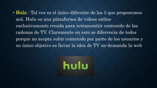 • Hulu : Tal vez es el único diferente de los 5 que proponemos 
acá. Hulu es una plataforma de videos online 
exclusivamente creada para retransmitir contenido de las 
cadenas de TV. Claramente en esto se diferencia de todos 
porque no acepta subir contenido por parte de los usuarios y 
su único objetivo es llevar la idea de TV on-demanda la web 
 