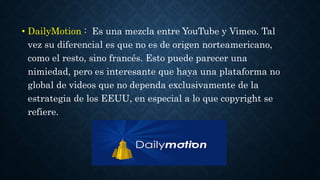 • DailyMotion : Es una mezcla entre YouTube y Vimeo. Tal 
vez su diferencial es que no es de origen norteamericano, 
como el resto, sino francés. Esto puede parecer una 
nimiedad, pero es interesante que haya una plataforma no 
global de videos que no dependa exclusivamente de la 
estrategia de los EEUU, en especial a lo que copyright se 
refiere. 
 