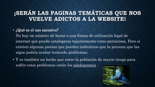 ¡SERÁN LAS PAGINAS TEMÁTICAS QUE NOS 
VUELVE ADICTOS A LA WEBSITE! 
• ¿Qué es el uso excesivo? 
No hay un número de horas o una forma de utilización legal de 
internet que pueda catalogarse tajantemente como perniciosa. Pero sí 
existen algunas pautas que pueden indicarnos que la persona que las 
sigue podría acabar teniendo problemas. 
• Y es también un hecho que entre la población de mayor riesgo para 
sufrir estos problemas están los adolescentes . 
 