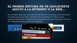 EL PRIMER SÍNTOMA DE UN ADOLECENTE 
ADICTO A LA INTERNET O LA WEB… 
• Es de siempre negar que usa la internet, No importa si no navega en la web tan solo 
de sentirse que esta en línea y que pude ver su red Social, ver videos, enviar 
mensajes multimedia, o simplemente no soportaría y entraría en pánico al ver en su 
PC o dispositivo móvil las siguientes imágenes: 
 