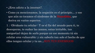 • ¿Eres adicto a la internet?. 
• Como ya mencionamos, la negación es el principio… y eso 
que aún no tocamos el síndrome de la Nomofobia, que 
deriva en varios aspectos. 
1 .- Olvidaste tu celular : Y es el fin del mundo para ti, te 
desesperas, te sudan las manos, estas irritable, tus 
amigos(as) dejan de serlo porque en ese momento tú sin 
celular eres vulnerable; y sin saberlo tan solo el hecho de que 
ellos tengan celular y tu no…SON TUS ENEMIGOS 
 