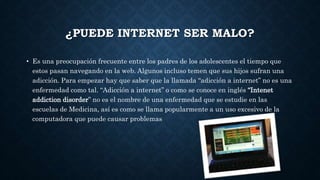 ¿PUEDE INTERNET SER MALO? 
• Es una preocupación frecuente entre los padres de los adolescentes el tiempo que 
estos pasan navegando en la web. Algunos incluso temen que sus hijos sufran una 
adicción. Para empezar hay que saber que la llamada “adicción a internet” no es una 
enfermedad como tal. “Adicción a internet” o como se conoce en inglés “Intenet 
addiction disorder” no es el nombre de una enfermedad que se estudie en las 
escuelas de Medicina, así es como se llama popularmente a un uso excesivo de la 
computadora que puede causar problemas 
 