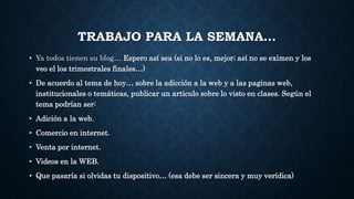 TRABAJO PARA LA SEMANA… 
• Ya todos tienen su blog… Espero así sea (si no lo es, mejor; así no se eximen y los 
veo el los trimestrales finales…) 
• De acuerdo al tema de hoy… sobre la adicción a la web y a las paginas web, 
institucionales o temáticas, publicar un articulo sobre lo visto en clases. Según el 
tema podrían ser: 
• Adición a la web. 
• Comercio en internet. 
• Venta por internet. 
• Videos en la WEB. 
• Que pasaría si olvidas tu dispositivo… (esa debe ser sincera y muy verídica) 
