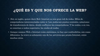¿QUÉ ES Y QUE NOS OFRECE LA WEB? 
• Net, en inglés, quiere decir Red. Internet es una gran red de redes. Miles de 
computadoras interconectadas entre sí. Los nodos son puntos centrales, estaciones 
de transferencia de datos, donde confluyen las computadoras. Y los nodos, a su vez, 
se conectan a nodos superiores, los nodos de nodos. 
• Aunque usamos Web e Internet como sinónimos, no hay que confundirlos, son cosas 
diferentes. La www es solamente uno de los servicios que presta Internet, entre 
muchos otros. 
 