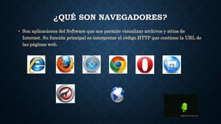 ¿QUÉ SON NAVEGADORES? 
• Son aplicaciones del Software que nos permite visualizar archivos y sitios de 
Internet. Su función principal es interpretar el código HTTP que contiene la URL de 
las páginas web. 
 
