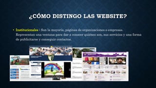 ¿CÓMO DISTINGO LAS WEBSITE? 
• Institucionales : Son la mayoría, páginas de organizaciones o empresas. 
Representan una ventana para dar a conocer quiénes son, sus servicios y una forma 
de publicitarse y conseguir contactos. 
 