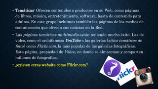 • Temáticas: Ofrecen contenidos o productos en su Web, como páginas 
de libros, música, entretenimiento, software, hasta de contenido para 
adultos. En este grupo incluimos también las páginas de los medios de 
comunicación que ofrecen sus noticias en la Red. 
• Las páginas temáticas multimedia están teniendo mucho éxito. Las de 
video, como el archifamoso YouTube o las galerías (sitios temáticos de 
fotos) como Flickr.com, la más popular de las galerías fotográficas. 
Esta página, propiedad de Yahoo, en donde se almacenan y comparten 
millones de fotografías. 
• ¿existen otras website como Flickr.com? 
 