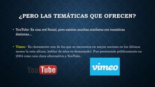 ¿PERO LAS TEMÁTICAS QUE OFRECEN? 
• YouTube: Es una red Social, pero existen muchas similares con temáticas 
distintas… 
• Vimeo.- Es claramente uno de los que se encuentra en mayor ascenso en los últimos 
meses (a esta altura, hablar de años es demasiado). Fue presentado públicamente en 
2004 como una clara alternativa a YouTube. 
 