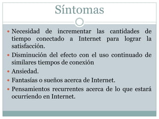 SíntomasNecesidad de incrementar las cantidades de tiempo conectado a Internet para lograr la satisfacción.Disminución del efecto con el uso continuado de similares tiempos de conexiónAnsiedad.Fantasías o sueños acerca de Internet.Pensamientos recurrentes acerca de lo que estará ocurriendo en Internet.