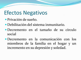 Efectos NegativosPrivación de sueño.Debilitación del sistema inmunitario.Decremento en el tamaño de su círculo socialDecremento en la comunicación con los miembros de la familia en el hogar y un incremento en su depresión y soledad.