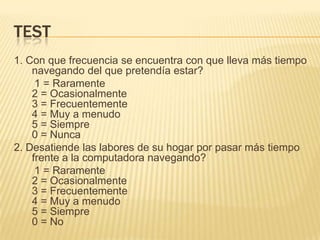 test1. Con que frecuencia se encuentra con que lleva más tiempo navegando del que pretendía estar?        1 = Raramente2 = Ocasionalmente3 = Frecuentemente4 = Muy a menudo5 = Siempre0 = Nunca2. Desatiende las labores de su hogar por pasar más tiempo frente a la computadora navegando?       1 = Raramente2 = Ocasionalmente3 = Frecuentemente4 = Muy a menudo5 = Siempre0 = No