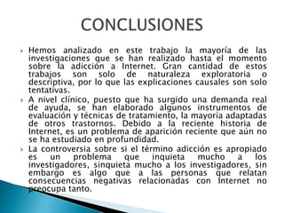 Hemos analizado en este trabajo la mayoría de las investigaciones que se han realizado hasta el momento sobre la adicción a Internet. Gran cantidad de estos trabajos son solo de naturaleza exploratoria o descriptiva, por lo que las explicaciones causales son solo tentativas.A nivel clínico, puesto que ha surgido una demanda real de ayuda, se han elaborado algunos instrumentos de evaluación y técnicas de tratamiento, la mayoría adaptadas de otros trastornos. Debido a la reciente historia de Internet, es un problema de aparición reciente que aún no se ha estudiado en profundidad.La controversia sobre si el término adicción es apropiado es un problema que inquieta mucho a los investigadores, sinquieta mucho a los investigadores, sin embargo es algo que a las personas que relatan consecuencias negativas relacionadas con Internet no preocupa tanto.CONCLUSIONES