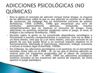 Para la gente el concepto de adicción incluye tomar drogas, la mayoría de las definiciones sobre lo que es una adicción se centran en el abuso de sustancias. Sin embargo hay un movimiento creciente de autores (Echeburúa, 1999; Griffiths, 1998) que encuentran una serie de conductas potencialmente adictivas, incluyendo muchos comportamientos que no implican el consumo de drogas. Estas adicciones no químicas incluirían conductas como el juego, el sexo, el trabajo o las compras (Echeburúa, 1999).Durante siglos la gente se ha encontrado dependiente psicológica o físicamente a muchos comportamientos y sustancias. Esto no se debe a un mero interés, sino que ce a un mero interés, sino que consiste en un patrón de uso que puede llevar a un eventual impacto negativo en el funcionamiento, afectando al matrimonio, relaciones, trabajo, economía e incluso al estatus legal (Greenfield, 1999b).Sin embargo, las adicciones psicológicas o no químicas no se encuentran incluidas como tales en el DSM – IV, en las que el término adicción se reserva para los trastornos producidos por el abuso de sustancias psicoactivas. En el DSM – IV (APA, 1994) las adicciones psicológicas vendrían incluidas en los trastornos del control de impulsos, tal como aparece el juego patológico.ADICCIONES PSICOLÓGICAS (NO QUÍMICAS)