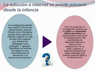 La adicción a internet se puede prevenir
desde la infancia


   La investigación plantea
   que hasta el 18% de los          Pero no queda ahí: la
    adolescentes, tanto de      investigación sostiene que
  Oriente como Occidente,       los niños con depresión,
                                   déficit atencional con
   pueden tener adicción a      hiperactividad, fobia social
  internet y debido a lo alto      y hostilidad tienen más
     de esta cifra sugieren            posibilidades de
         que debería ser            desarrollar adicción a
        catalogada como                  internet en la
     patología. Y agregan:          adolescencia. Por lo
    "Identificar los factores         tanto, sugieren la
        de riesgo es muy           detección temprana de
       importante para la           estas patologías para
         prevención y la         tratarlas antes de llegar a
   intervención temprana".             la adolescencia.
 
