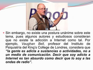  Sin embargo, no existe una postura unánime sobre este
 tema, pues algunos autores y estudiosos consideran
 que no existe la adicción a Internet como tal. Por
 ejemplo, Vaughan Bell, profesor del Instituto de
 Psiquiatría del King’s College de Londres, considera que
 “la gente es adicta a sustancias o actividades, no a
 un medio de comunicación. Decir que soy adicto a
 Internet es tan absurdo como decir que lo soy a las
 ondas de radio”.
 