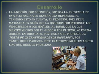 • La adicción, por definición, implica la presencia de
  una sustancia que genera una dependencia.
  Teniendo esto en cuenta, el profesor Joel Feliu
  matizaba en Gijón que la obsesión por internet, los
  videojuegos o los móviles, al igual que la que
  sienten muchos por el juego o por el sexo, no es una
  adición. En todo caso, puntualiza el profesor se
  trata de un trastorno de los impulsos y, por
  tanto, quien padezca este trastorno no es un adicto
  sino que tiene un problema.
 