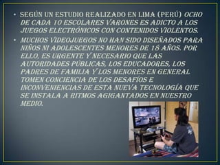 • Según un estudio realizado en Lima (Perú) ocho
  de cada 10 escolares varones es adicto a los
  juegos electrónicos con contenidos violentos.
• Muchos videojuegos no han sido diseñados para
  niños ni adolescentes menores de 18 años. Por
  ello, es urgente y necesario que las
  autoridades públicas, los educadores, los
  padres de familia y los menores en general
  tomen conciencia de los desafíos e
  inconveniencias de esta nueva tecnología que
  se instala a ritmos agigantados en nuestro
  medio.
 