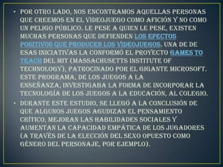 • Por otro lado, nos encontramos aquellas personas
  que creemos en el videojuego como afición y no como
  un peligo público. Le pese a quien le pese, existen
  muchas personas que defienden los efectos
  positivos que producen los videojuegos. Una de de
  esas iniciativas la conformó el proyecto Games To
  Teach del MIT (Massachusetts Institute of
  Technology), patrocinado por el gigante Microsoft.
  Este programa, De los juegos a la
  enseñanza, investigaba la forma de incorporar la
  tecnología de los juegos a la educación, al colegio.
• Durante este estudio, se llegó a la conclusión de
  que algunos juegos agudizan el pensamiento
  crítico, mejoran las habilidades sociales y
  aumentan la capacidad empática de los jugadores
  (a través de la elección del sexo opuesto como
  género del personaje, por ejemplo).
 
