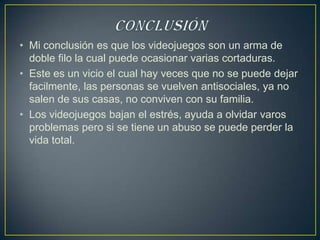 • Mi conclusión es que los videojuegos son un arma de
  doble filo la cual puede ocasionar varias cortaduras.
• Este es un vicio el cual hay veces que no se puede dejar
  facilmente, las personas se vuelven antisociales, ya no
  salen de sus casas, no conviven con su familia.
• Los videojuegos bajan el estrés, ayuda a olvidar varos
  problemas pero si se tiene un abuso se puede perder la
  vida total.
 