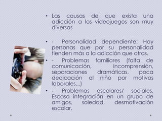 • Las causas de que exista una
adicción a los videojuegos son muy
diversas
• Personalidad dependiente: Hay
personas que por su personalidad
tienden más a la adicción que otras.
• Problemas familiares (falta de
comunicación,
incomprensión,
separaciones
dramáticas,
poca
dedicación al niño por motivos
laborales...)
• Problemas escolares/ sociales.
Escasa integración en un grupo de
amigos,
soledad,
desmotivación
escolar.

 