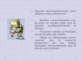 • Algunas recomendaciones para
padres o educadores son:
• Realizar conjuntamente con
el joven un horario para que se
reparta
equilibradamente
el
tiempo.
• Proponer nuevas actividades
que le resulten de interés.
• Utilizar los videojuegos como
"premio"
por
la
correcta
realización
de
sus
tareas
escolares, demostrándole que el
estudio es lo primero.

 