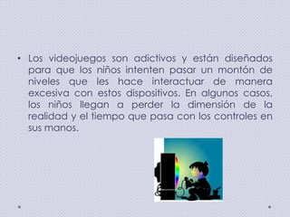 • Los videojuegos son adictivos y están diseñados
para que los niños intenten pasar un montón de
niveles que les hace interactuar de manera
excesiva con estos dispositivos. En algunos casos,
los niños llegan a perder la dimensión de la
realidad y el tiempo que pasa con los controles en
sus manos.

 