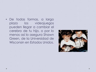 • De todas formas, a largo
plazo
los
videojuegos
pueden llegar a cambiar el
cerebro de tu hijo, o por lo
menos así lo asegura Shawn
Green, de la Universidad de
Wisconsin en Estados Unidos.

 