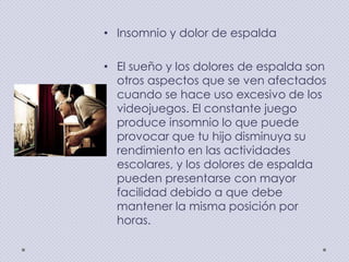 • Insomnio y dolor de espalda

• El sueño y los dolores de espalda son
otros aspectos que se ven afectados
cuando se hace uso excesivo de los
videojuegos. El constante juego
produce insomnio lo que puede
provocar que tu hijo disminuya su
rendimiento en las actividades
escolares, y los dolores de espalda
pueden presentarse con mayor
facilidad debido a que debe
mantener la misma posición por
horas.

 
