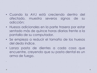 • Cuando la AVJ está creciendo dentro del
afectado, muestra severos signos de su
adicción:
• Huesos adicionales en la parte trasera por estar
sentado más de quince horas diarias frente a la
pantalla de su computador.
• Se empieza a reducir el tamaño de los huesos
del dedo índice.
• Lanza pasta de dientes a cada cosa que
encuentre, creyendo que su pasta dental es un
arma de fuego.
.

 