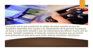 Una razón por la que cuestionan la validez de estos estudios es que los
resultados obtenidos eran sujetos a la interpretación de la persona encargada
de llevar a cabo dicho estudio y que las interpretaciones difieren mucho uno de
la otra. También cuestionan el reducido número de estudios que se centran
principalmente en este tema para poder obtener resultados conclusivos.
 