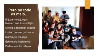 Pero no todo
es malo…
El jugar videojuegos
también trae sus ventajas
Mejora la retención escolar
Lucha contra el párkinson
Disminuye el estrés
Estimula la inteligencia
Perfecciona los reflejos
 
