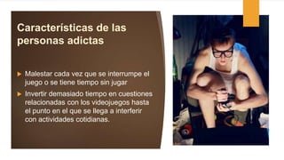 Características de las
personas adictas
 Malestar cada vez que se interrumpe el
juego o se tiene tiempo sin jugar
 Invertir demasiado tiempo en cuestiones
relacionadas con los videojuegos hasta
el punto en el que se llega a interferir
con actividades cotidianas.
 
