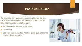 Posibles Causas
De acuerdo con algunos estudios, algunas de las
causas por las que las personas pueden caer en
esta adicción son las siguientes:
 Problemas familiares o sociales
 Depresión
 Los videojuegos están hechos para que pasemos
horas y hora jugando
 