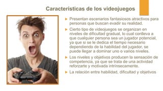  Presentan escenarios fantasiosos atractivos para
personas que buscan evadir su realidad.
 Cierto tipo de videojuegos se organizan en
niveles de dificultad gradual, lo cual conlleva a
que cualquier persona sea un jugador potencial,
ya que si se le dedica el tiempo necesario
dependiendo de la habilidad del jugador, se
puede llegar a dominar uno o varios niveles.
 Los niveles y objetivos producen la sensación de
competencia, ya que se trata de una actividad
reforzarte y motivada intrínsecamente.
 La relación entre habilidad, dificultad y objetivos
Características de los videojuegos
 