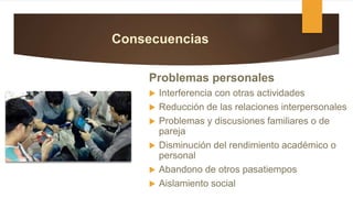 Consecuencias
Problemas personales
 Interferencia con otras actividades
 Reducción de las relaciones interpersonales
 Problemas y discusiones familiares o de
pareja
 Disminución del rendimiento académico o
personal
 Abandono de otros pasatiempos
 Aislamiento social
 